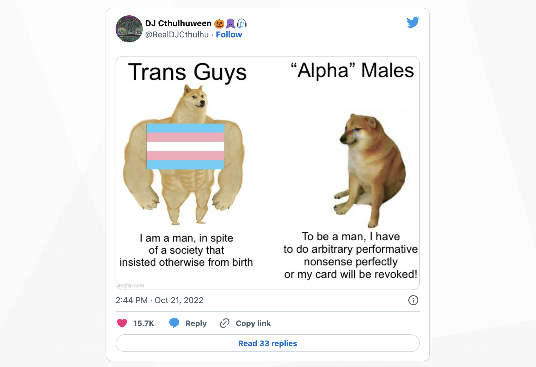 Screenshot of a tweet quoted below. A meme with a muscular doge labeled “Trans Guys – I am a man, in spite of a society that insisted otherwise from birth” and a sad doge labeled “Alpha Males – To be a man, I have to do arbitrary performative nonsense perfectly or my card will be revoked!”